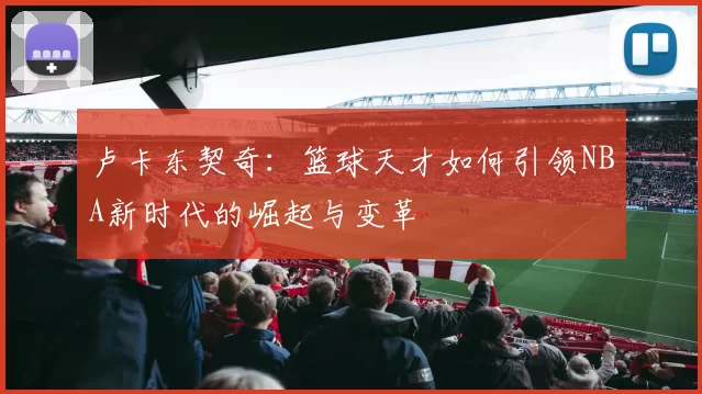 卢卡东契奇：篮球天才如何引领NBA新时代的崛起与变革