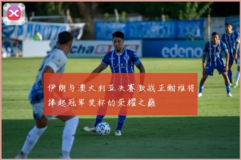 伊朗与澳大利亚决赛激战正酣谁将捧起冠军奖杯的荣耀之巅