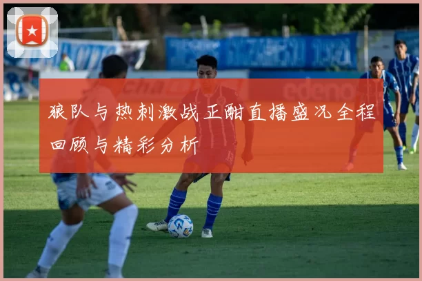 狼队与热刺激战正酣直播盛况全程回顾与精彩分析