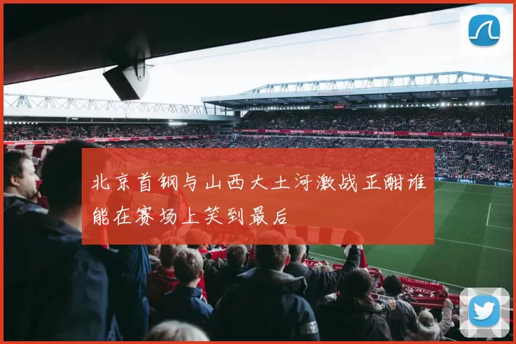 北京首钢与山西大土河激战正酣谁能在赛场上笑到最后