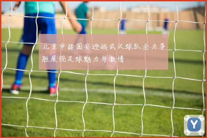 北京中赫国安迎战武汉球队全力争胜展现足球魅力与激情