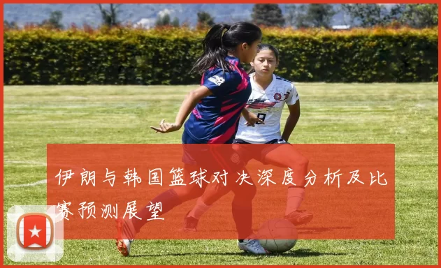 伊朗与韩国篮球对决深度分析及比赛预测展望