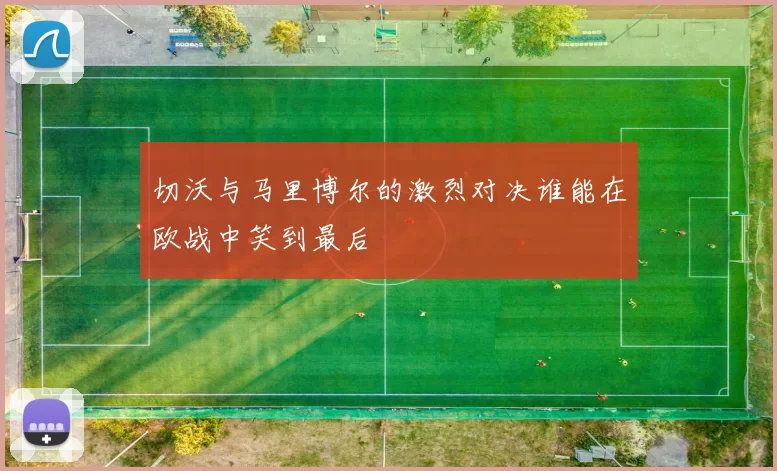 切沃与马里博尔的激烈对决谁能在欧战中笑到最后