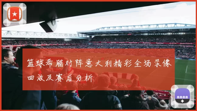 篮球希腊对阵意大利精彩全场录像回放及赛后分析