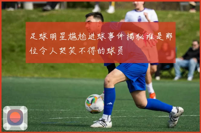 足球明星尴尬进球事件揭秘谁是那位令人哭笑不得的球员