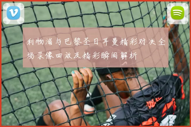 利物浦与巴黎圣日耳曼精彩对决全场录像回放及精彩瞬间解析